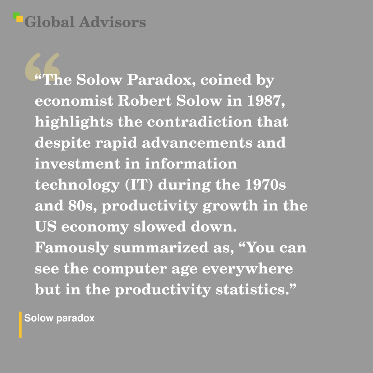 "The Solow Paradox, coined by economist Robert Solow in 1987, highlights the contradiction that despite rapid advancements and investment in information technology (IT) during the 1970s and 80s, productivity growth in the US economy slowed down. Famously summarized as, “You can see the computer age everywhere but in the productivity statistics.” - Term: Solow paradox