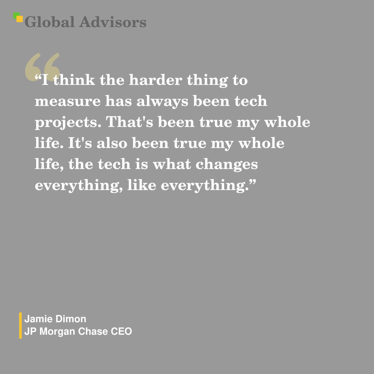 "I think the harder thing to measure has always been tech projects. That's been true my whole life. It's also been true my whole life, the tech is what changes everything, like everything." - Quote: Jamie Dimon - JP Morgan Chase CEO