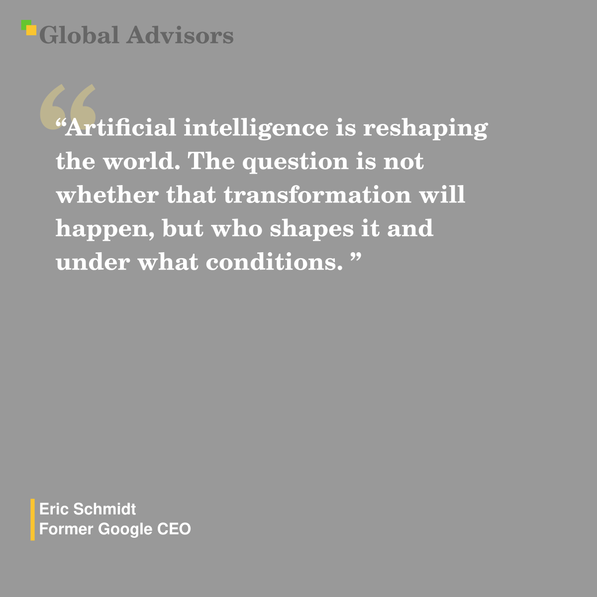 "Artificial intelligence is reshaping the world. The question is not whether that transformation will happen, but who shapes it and under what conditions. " - Quote: Eric Schmidt - Former Google CEO