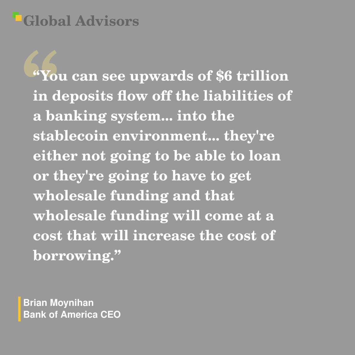 "You can see upwards of $6 trillion in deposits flow off the liabilities of a banking system... into the stablecoin environment... they're either not going to be able to loan or they're going to have to get wholesale funding and that wholesale funding will come at a cost that will increase the cost of borrowing." - Quote: Brian Moynihan - Bank of America CEO