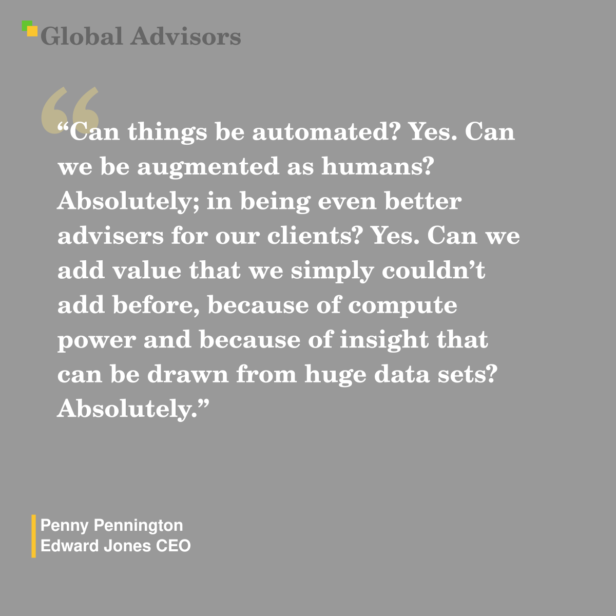 "Can things be automated? Yes. Can we be augmented as humans? Absolutely; in being even better advisers for our clients? Yes. Can we add value that we simply couldn?t add before, because of compute power and because of insight that can be drawn from huge data sets? Absolutely." - Quote: Penny Pennington - Edward Jones CEO