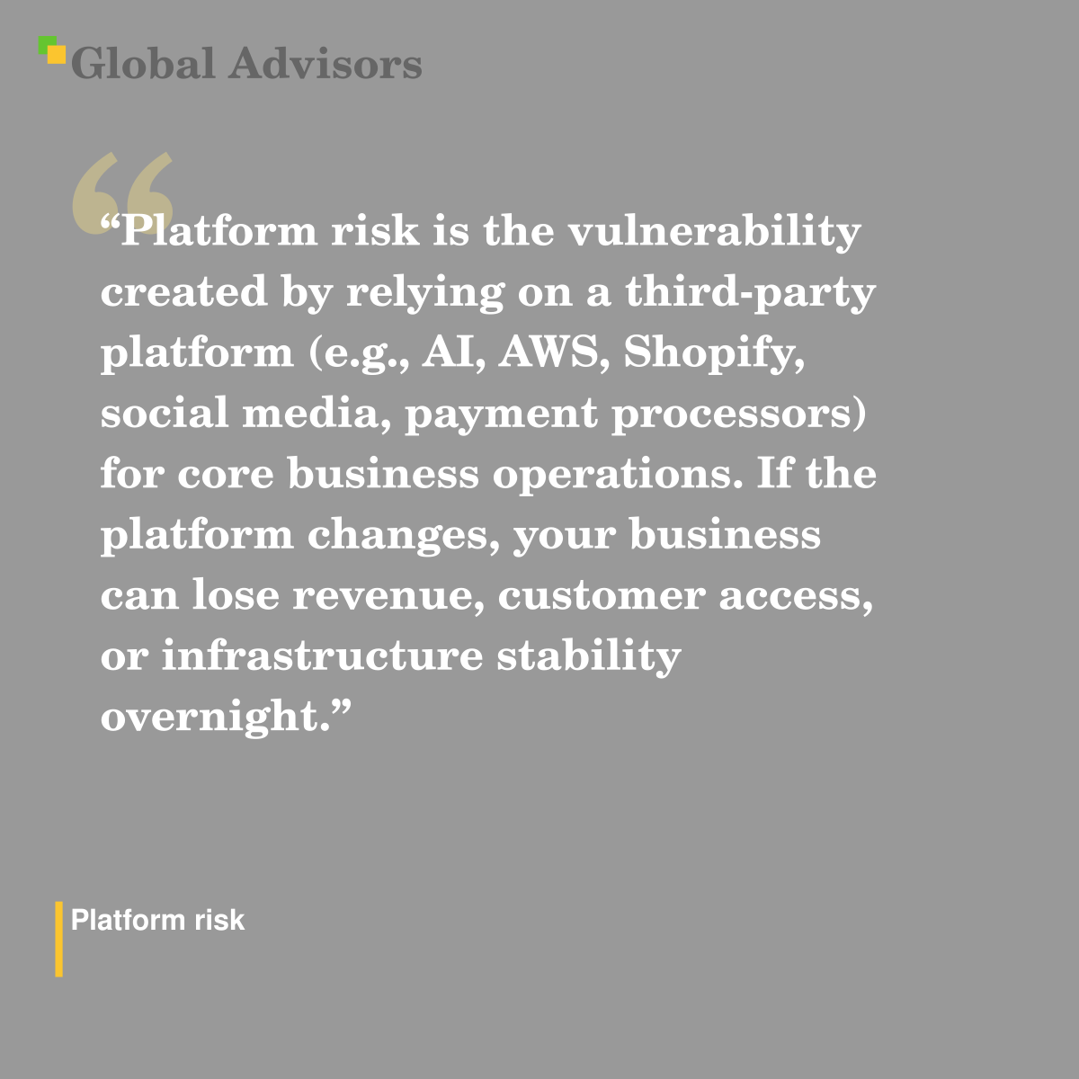 "Platform risk is the vulnerability created by relying on a third-party platform (e.g., AI, AWS, Shopify, social media, payment processors) for core business operations. If the platform changes, your business can lose revenue, customer access, or infrastructure stability overnight." - Term: Platform risk