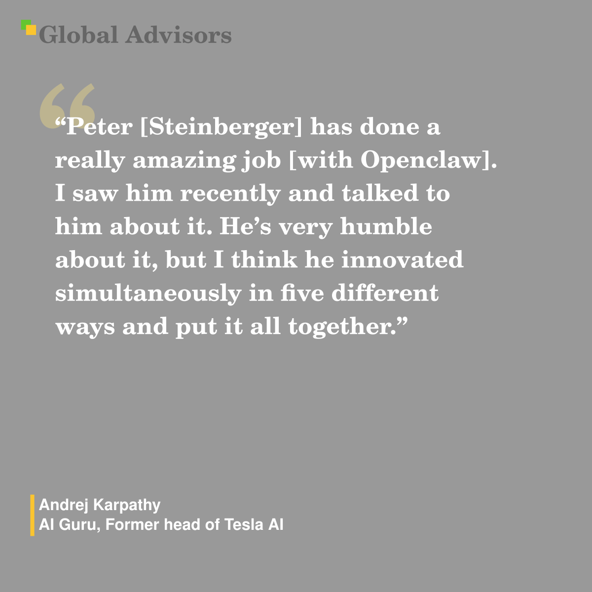 "Peter [Steinberger] has done a really amazing job [with Openclaw]. I saw him recently and talked to him about it. He?s very humble about it, but I think he innovated simultaneously in five different ways and put it all together." - Quote: Andrej Karpathy - AI Guru, Former head of Tesla AI