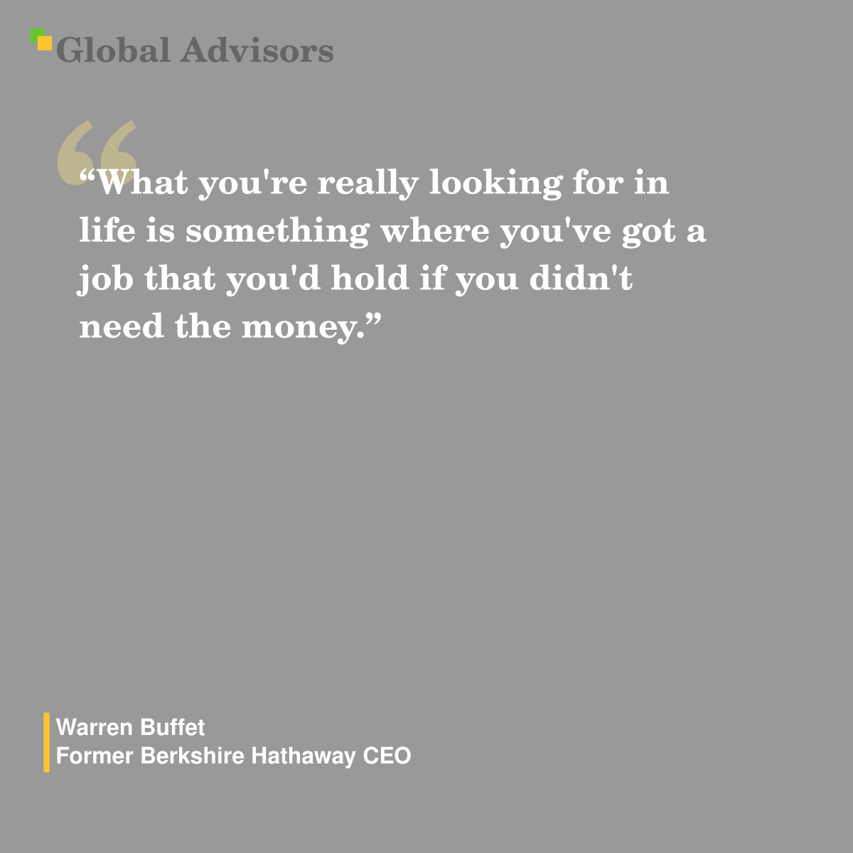 "What you're really looking for in life is something where you've got a job that you'd hold if you didn't need the money." - Quote: Warren Buffet - Former Berkshire Hathaway CEO