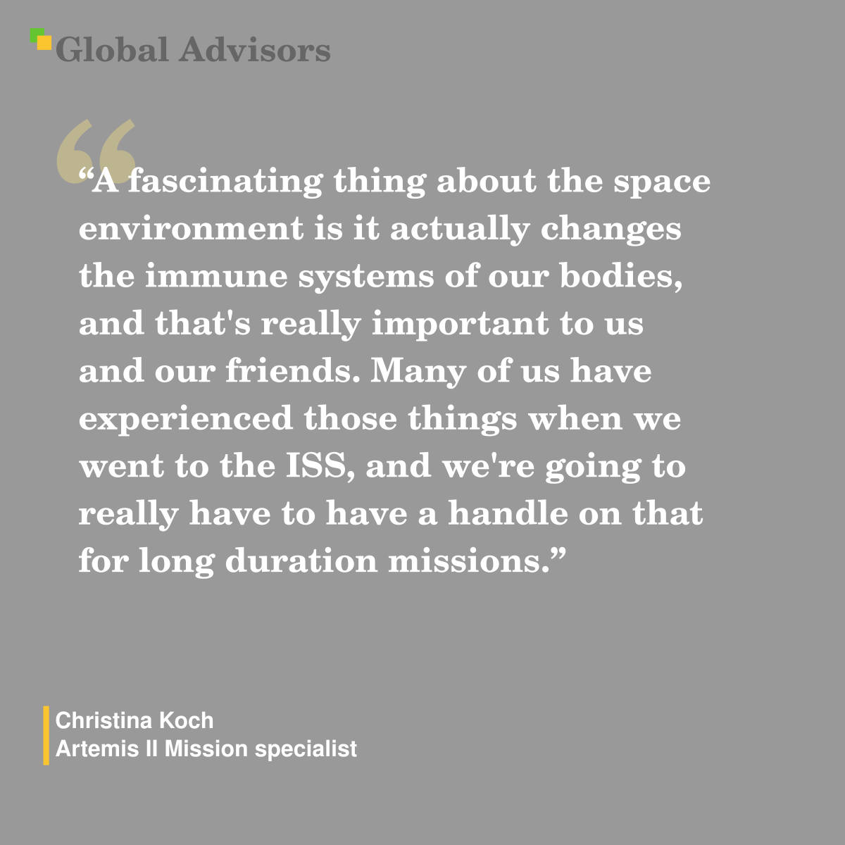 "A fascinating thing about the space environment is it actually changes the immune systems of our bodies, and that's really important to us and our friends. Many of us have experienced those things when we went to the ISS, and we're going to really have to have a handle on that for long duration missions." - Quote: Christina Koch - Artemis II Mission specialist