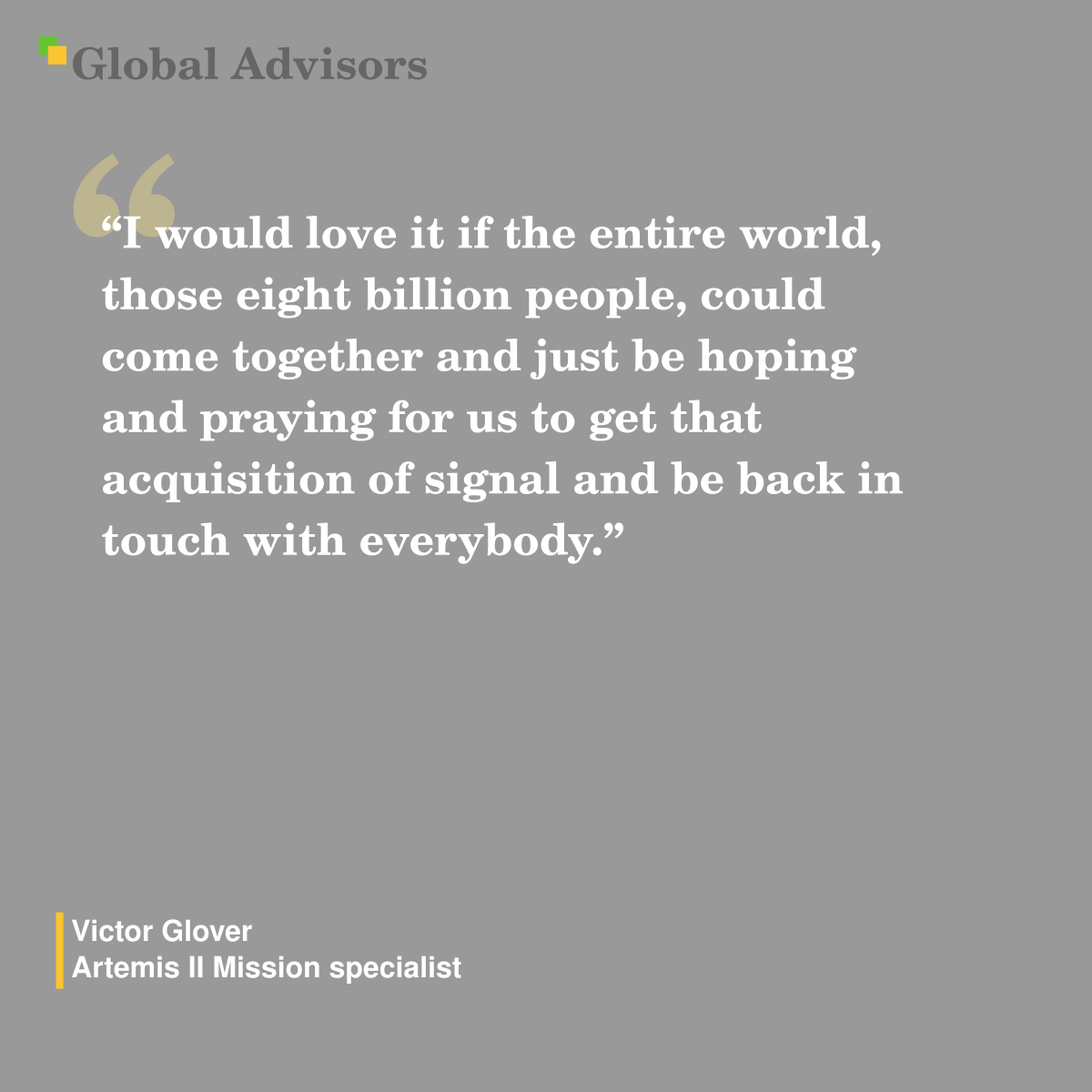 "I would love it if the entire world, those eight billion people, could come together and just be hoping and praying for us to get that acquisition of signal and be back in touch with everybody." - Quote: Victor Glover - Artemis II Mission specialist