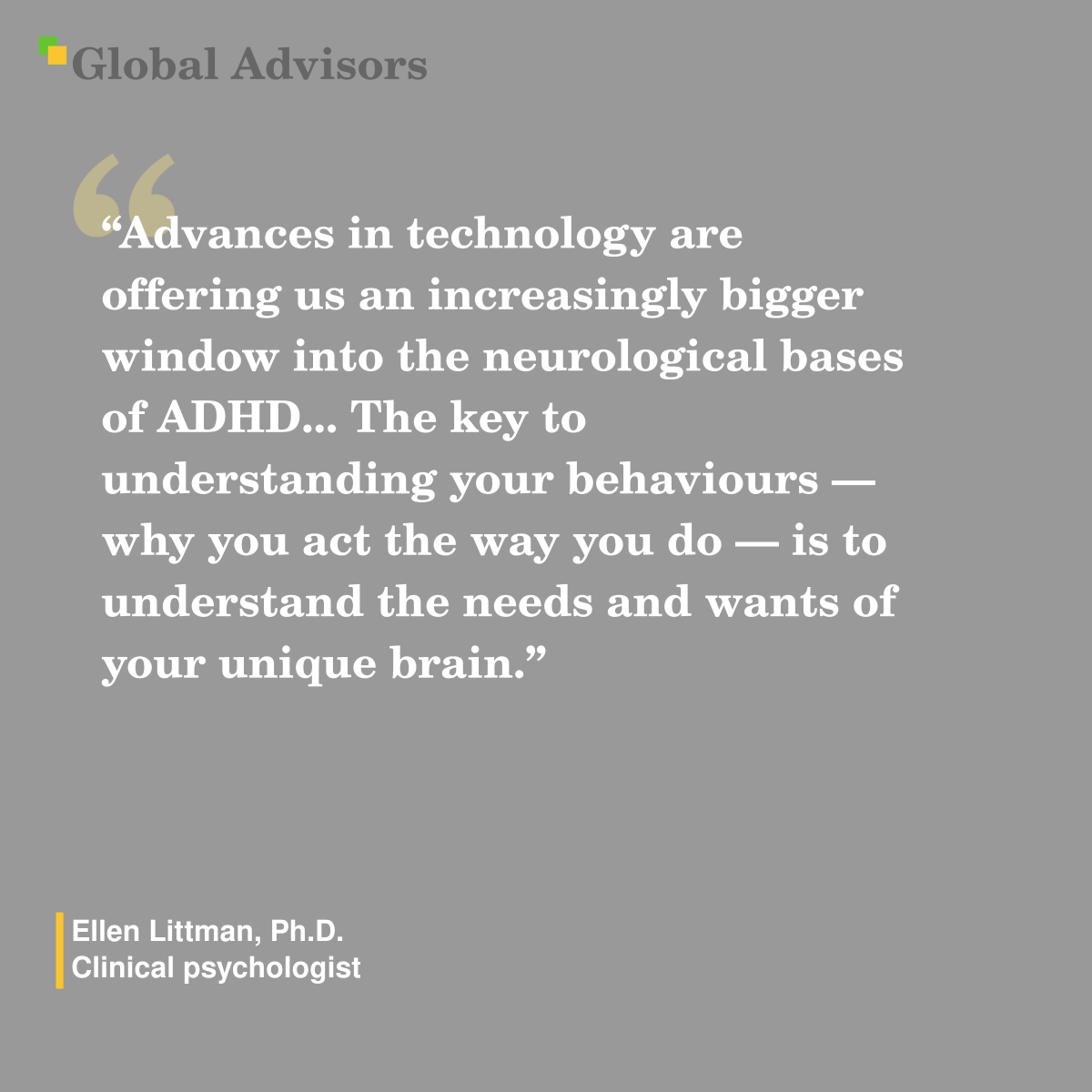 "Advances in technology are offering us an increasingly bigger window into the neurological bases of ADHD... The key to understanding your behaviours — why you act the way you do — is to understand the needs and wants of your unique brain." - Quote: Ellen Littman, Ph.D. - Clinical psychologist