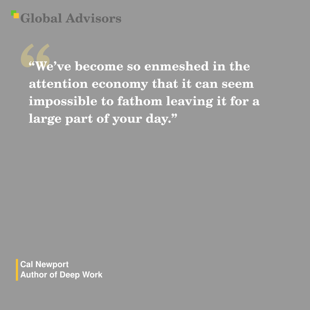 "We’ve become so enmeshed in the attention economy that it can seem impossible to fathom leaving it for a large part of your day." - Quote: Cal Newport - Author of Deep Work