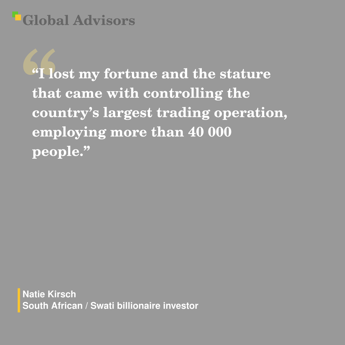 "I lost my fortune and the stature that came with controlling the country’s largest trading operation, employing more than 40 000 people.” - Quote: Natie Kirsch - South African / Swati billionaire investor