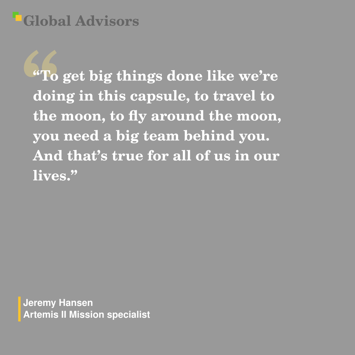 "To get big things done like we’re doing in this capsule, to travel to the moon, to fly around the moon, you need a big team behind you. And that’s true for all of us in our lives." - Quote: Jeremy Hansen - Artemis II Mission specialist