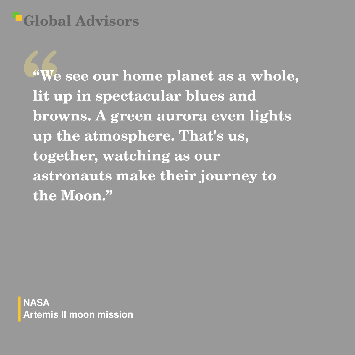 "We see our home planet as a whole, lit up in spectacular blues and browns. A green aurora even lights up the atmosphere. That's us, together, watching as our astronauts make their journey to the Moon." - Quote: NASA - Artemis II moon mission