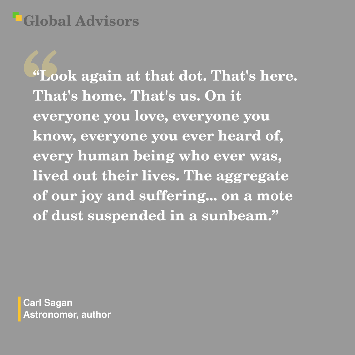 “Look again at that dot. That's here. That's home. That's us. On it everyone you love, everyone you know, everyone you ever heard of, every human being who ever was, lived out their lives. The aggregate of our joy and suffering... on a mote of dust suspended in a sunbeam." - Quote: Carl Sagan - Astronomer, author