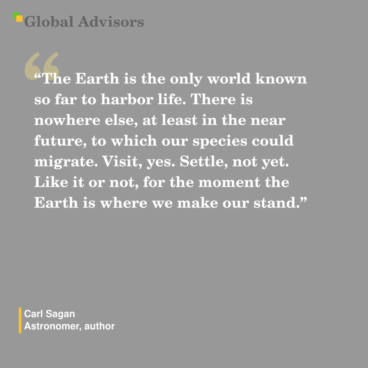 "The Earth is the only world known so far to harbor life. There is nowhere else, at least in the near future, to which our species could migrate. Visit, yes. Settle, not yet. Like it or not, for the moment the Earth is where we make our stand." - Quote: Carl Sagan - Astronomer, author
