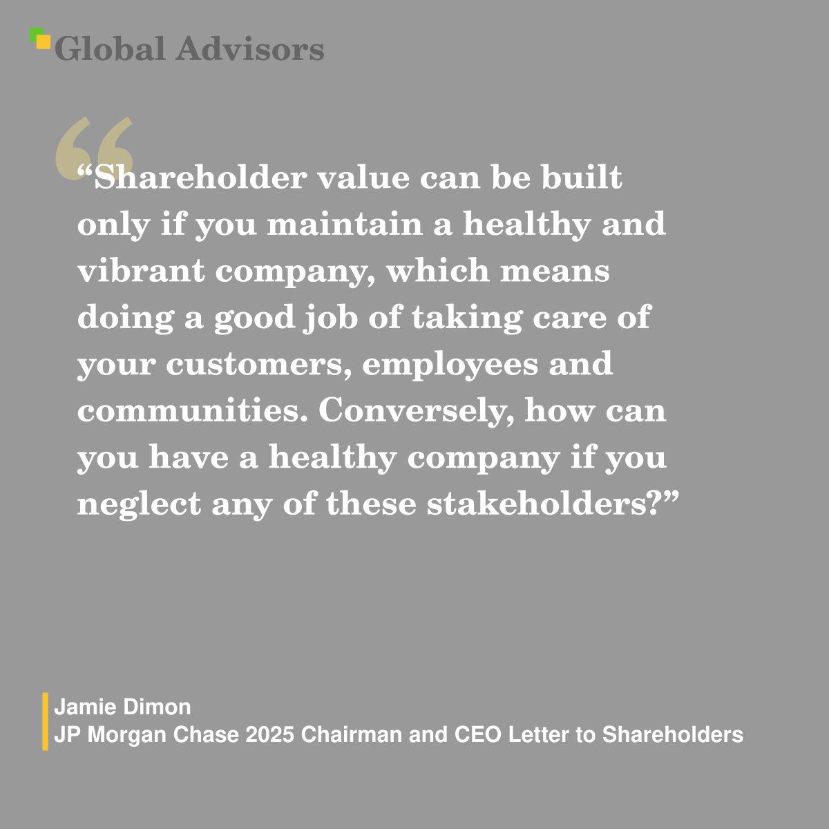 "Shareholder value can be built only if you maintain a healthy and vibrant company, which means doing a good job of taking care of your customers, employees and communities. Conversely, how can you have a healthy company if you neglect any of these stakeholders?" - Quote: Jamie Dimon - JP Morgan Chase 2025 Chairman and CEO Letter to Shareholders