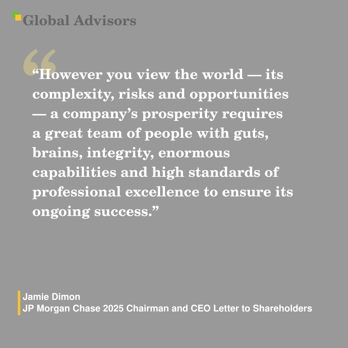 "However you view the world — its complexity, risks and opportunities — a company’s prosperity requires a great team of people with guts, brains, integrity, enormous capabilities and high standards of professional excellence to ensure its ongoing success." - Quote: Jamie Dimon - JP Morgan Chase 2025 Chairman and CEO Letter to Shareholders