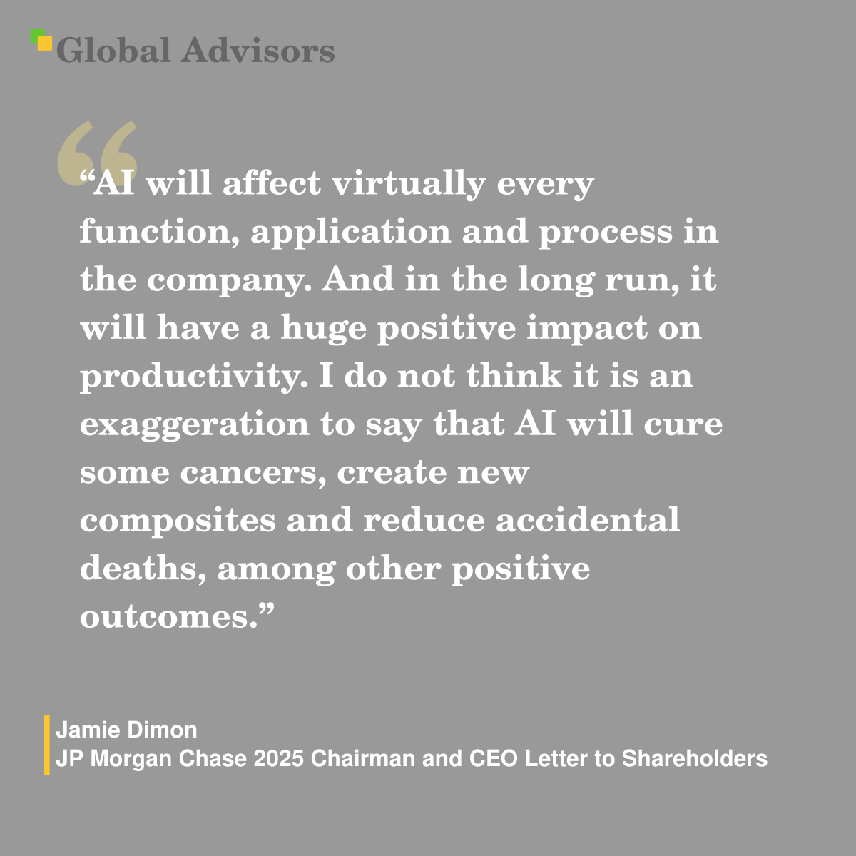 "AI will affect virtually every function, application and process in the company. And in the long run, it will have a huge positive impact on productivity. I do not think it is an exaggeration to say that AI will cure some cancers, create new composites and reduce accidental deaths, among other positive outcomes." - Quote: Jamie Dimon - JP Morgan Chase 2025 Chairman and CEO Letter to Shareholders