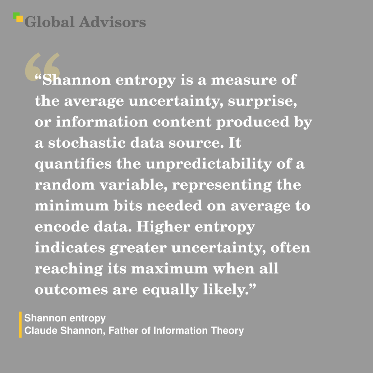 Shannon entropy is a measure of the average uncertainty, surprise, or information content produced by a stochastic data source. It quantifies the unpredictability of a random variable, representing the minimum bits needed on average to encode data. Higher entropy indicates greater uncertainty, often reaching its maximum when all outcomes are equally likely. - Term: Shannon entropy - Claude Shannon, Father of Information Theory