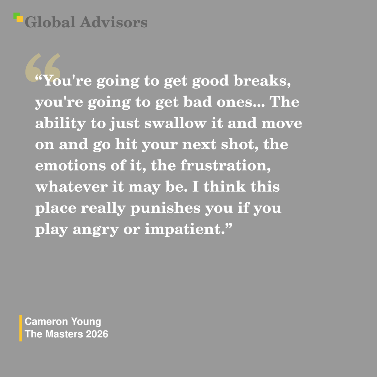 "You're going to get good breaks, you're going to get bad ones... The ability to just swallow it and move on and go hit your next shot, the emotions of it, the frustration, whatever it may be. I think this place really punishes you if you play angry or impatient." - Quote: Cameron Young - The Masters 2026