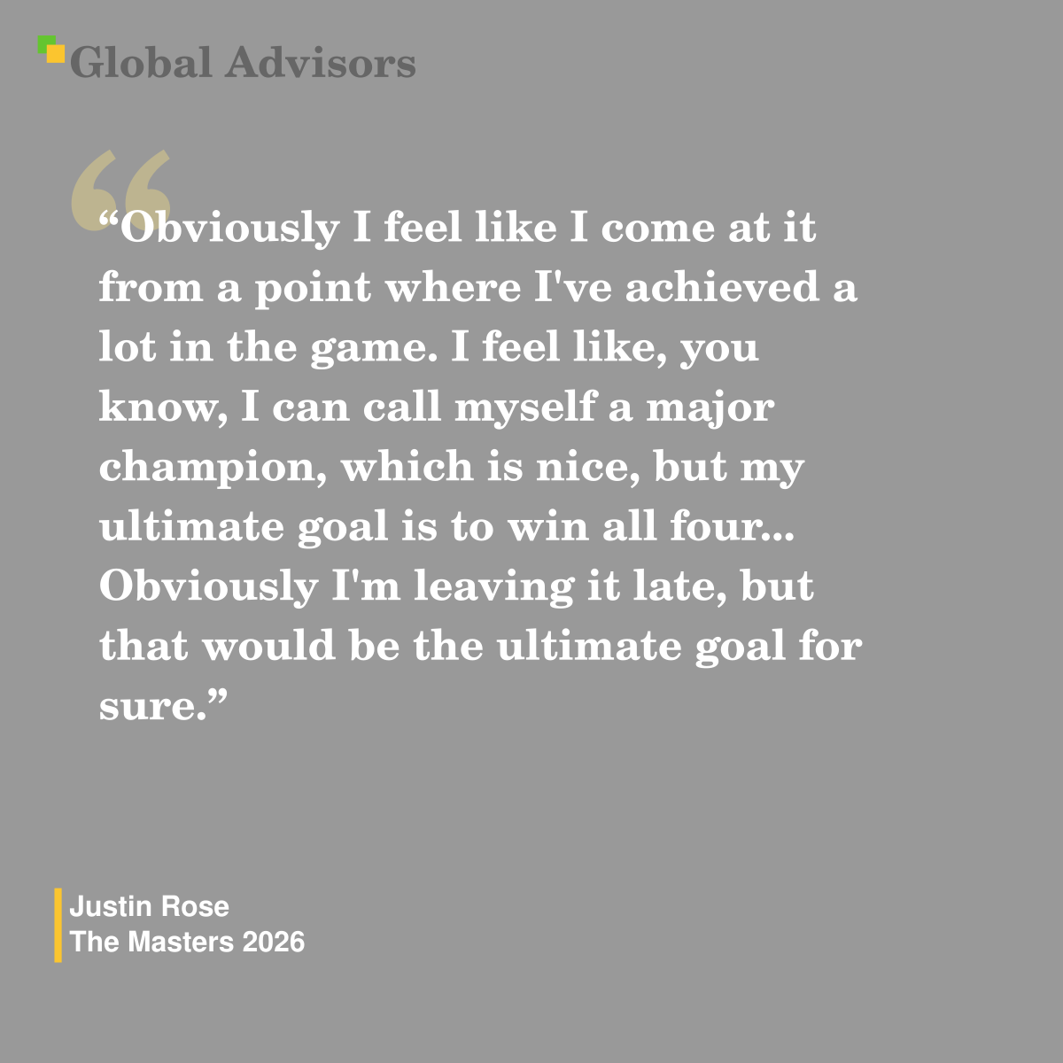 "Obviously I feel like I come at it from a point where I've achieved a lot in the game. I feel like, you know, I can call myself a major champion, which is nice, but my ultimate goal is to win all four... Obviously I'm leaving it late, but that would be the ultimate goal for sure." - Quote: Justin Rose - The Masters 2026