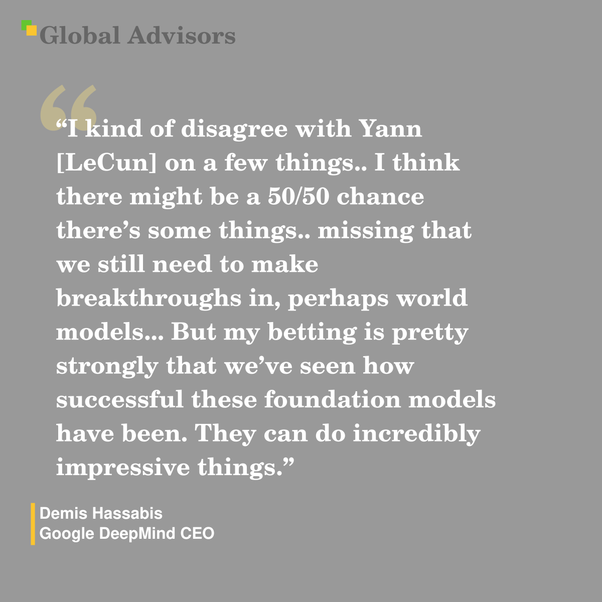 "I kind of disagree with Yann [LeCun] on a few things.. I think there might be a 50/50 chance there’s some things.. missing that we still need to make breakthroughs in, perhaps world models... But my betting is pretty strongly that we’ve seen how successful these foundation models have been. They can do incredibly impressive things." - Quote: Demis Hassabis - Google DeepMind CEO