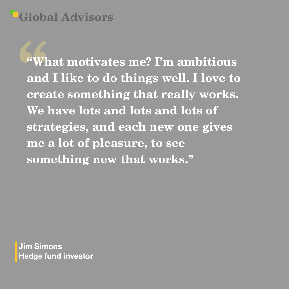 "What motivates me? I’m ambitious and I like to do things well. I love to create something that really works. We have lots and lots and lots of strategies, and each new one gives me a lot of pleasure, to see something new that works." - Quote: Jim Simons - Hedge fund investor