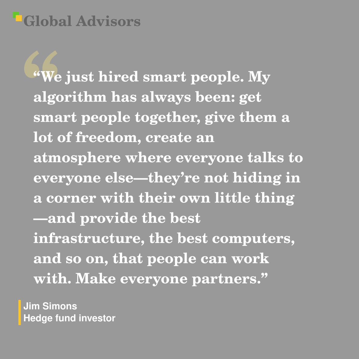 "We just hired smart people. My algorithm has always been: get smart people together, give them a lot of freedom, create an atmosphere where everyone talks to everyone else—they’re not hiding in a corner with their own little thing—and provide the best infrastructure, the best computers, and so on, that people can work with. Make everyone partners." - Quote: Jim Simons - Hedge fund investor