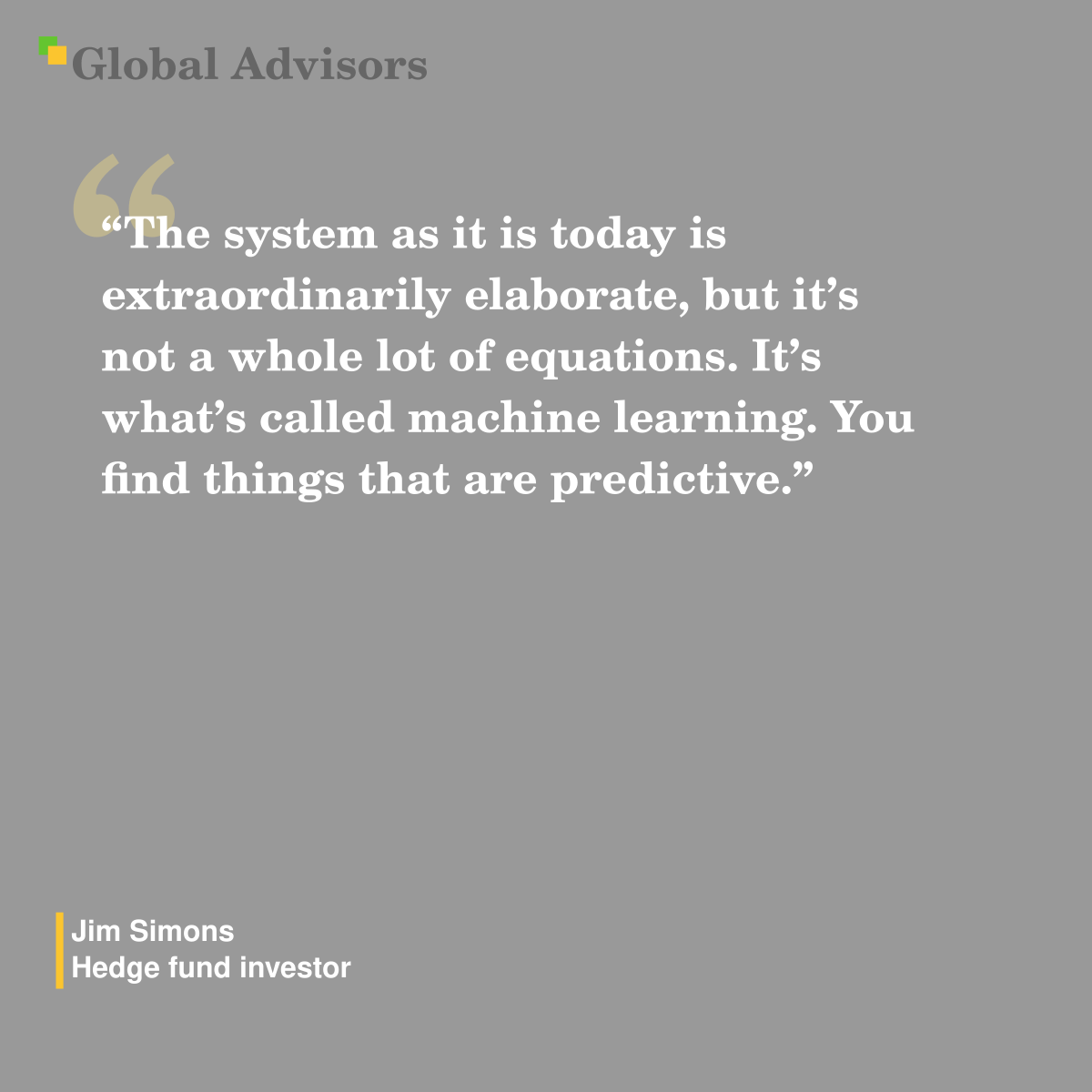 "The system as it is today is extraordinarily elaborate, but it’s not a whole lot of equations. It’s what’s called machine learning. You find things that are predictive." - Quote: Jim Simons - Hedge fund investor