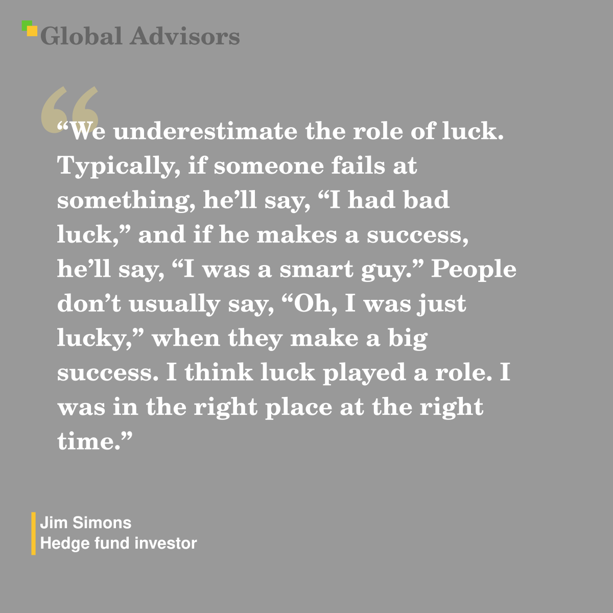 "We underestimate the role of luck. Typically, if someone fails at something, he’ll say, “I had bad luck,” and if he makes a success, he’ll say, “I was a smart guy.” People don’t usually say, “Oh, I was just lucky,” when they make a big success. I think luck played a role. I was in the right place at the right time." - Quote: Jim Simons - Hedge fund investor