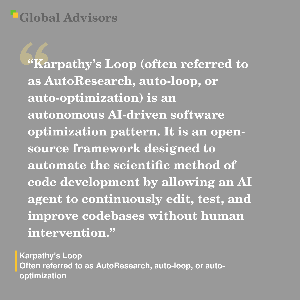"Karpathy’s Loop (often referred to as AutoResearch, auto-loop, or auto-optimization) is an autonomous AI-driven software optimization pattern. It is an open-source framework designed to automate the scientific method of code development by allowing an AI agent to continuously edit, test, and improve codebases without human intervention." - Term: Karpathy’s Loop - Often referred to as AutoResearch, auto-loop, or auto-optimization