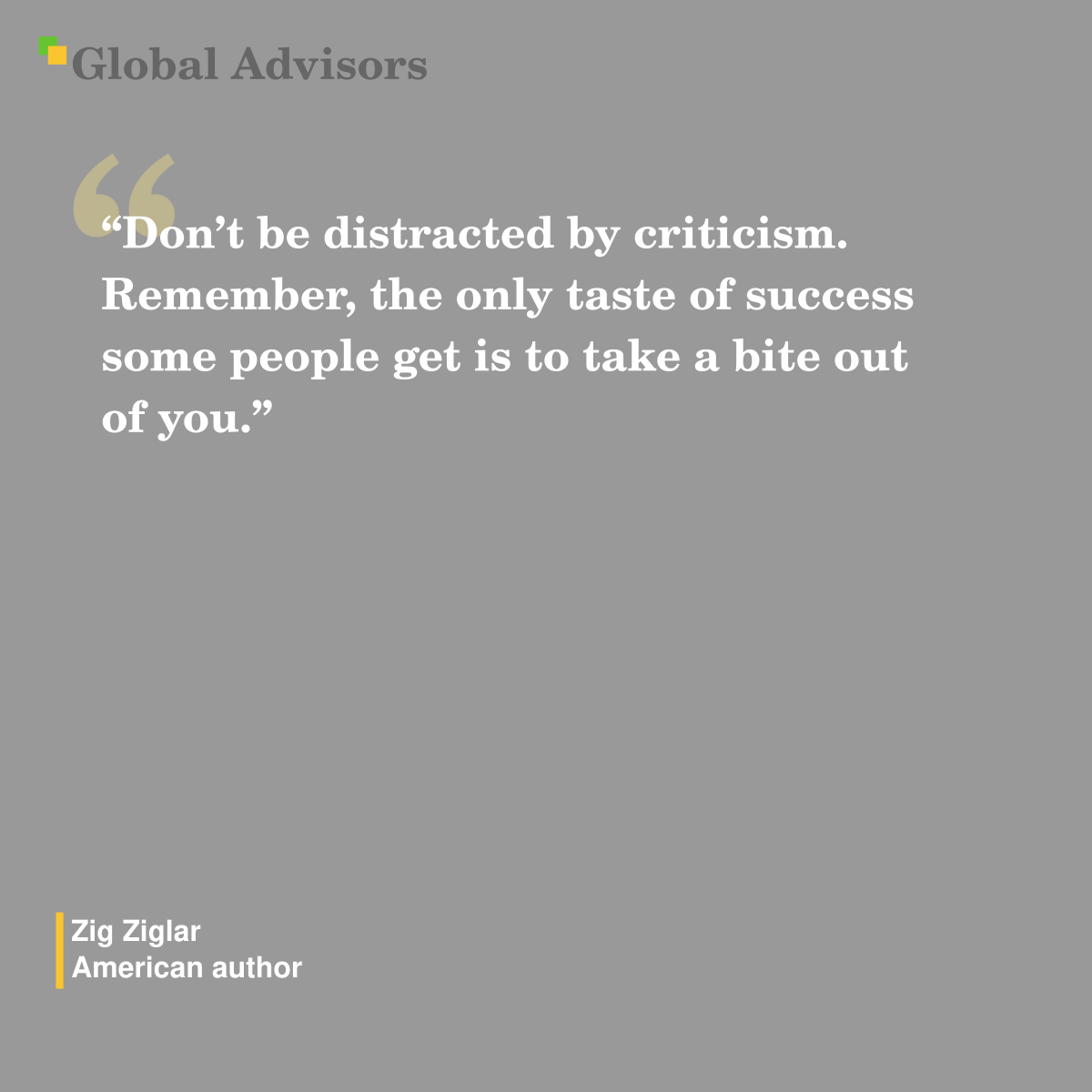 “Don’t be distracted by criticism. Remember, the only taste of success some people get is to take a bite out of you.” - Quote: Zig Ziglar - American author