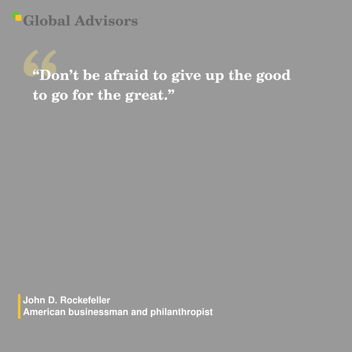 “Don’t be afraid to give up the good to go for the great.” - Quote: John D. Rockefeller - American businessman and philanthropist