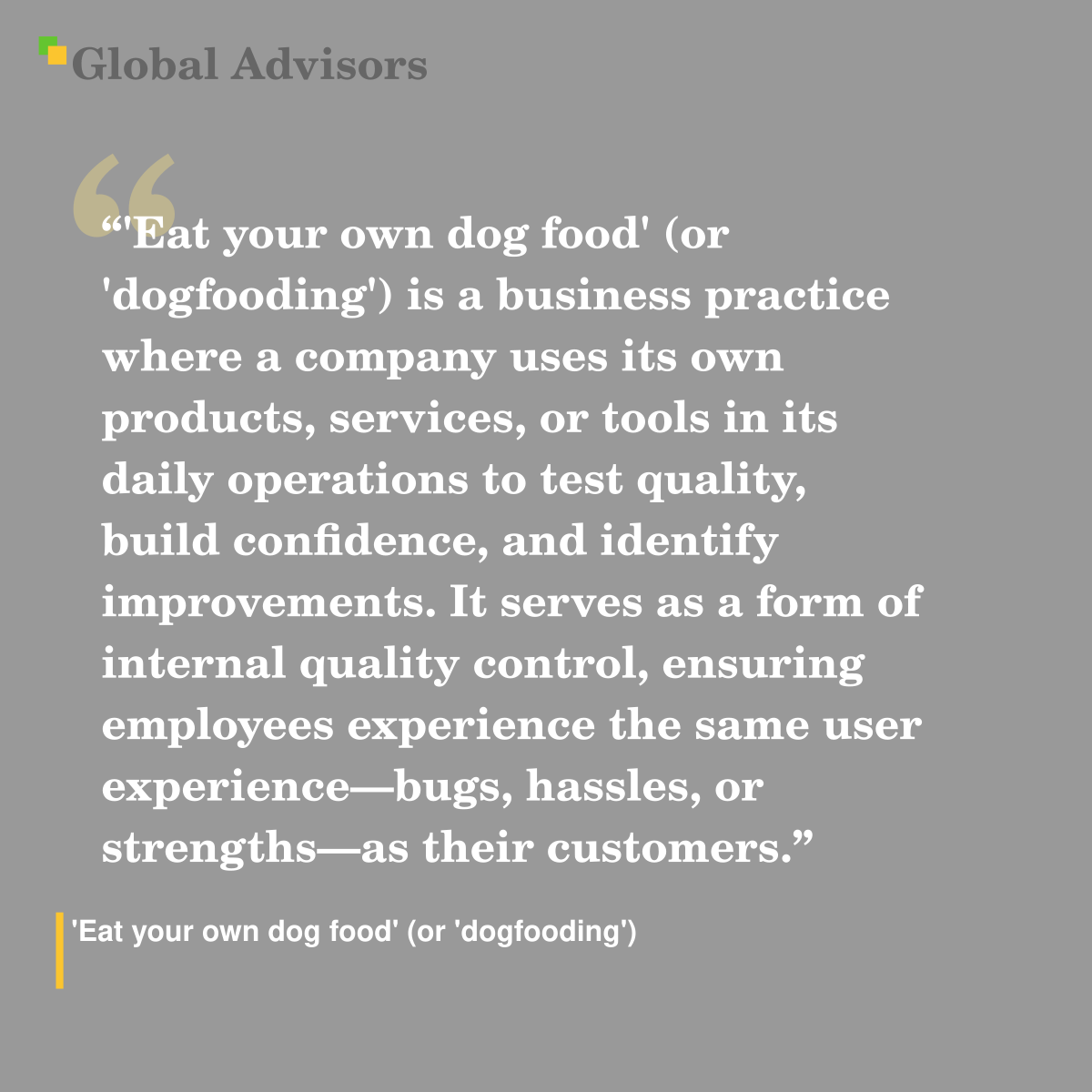 "'Eat your own dog food' (or 'dogfooding') is a business practice where a company uses its own products, services, or tools in its daily operations to test quality, build confidence, and identify improvements. It serves as a form of internal quality control, ensuring employees experience the same user experience—bugs, hassles, or strengths—as their customers." - Term: 'Eat your own dog food' (or 'dogfooding')