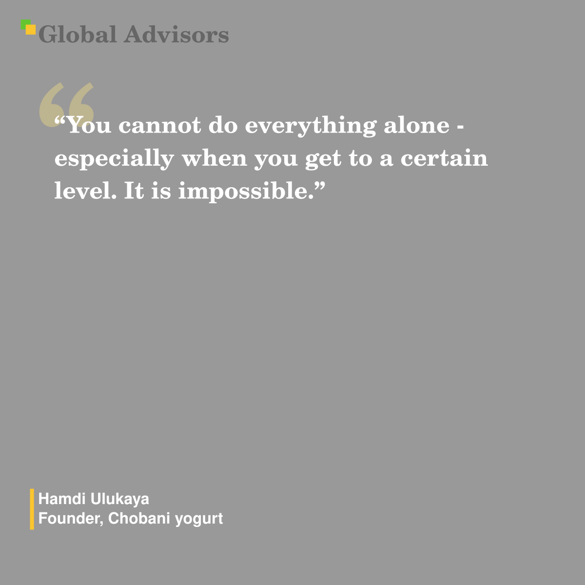 "You cannot do everything alone - especially when you get to a certain level. It is impossible." - Quote: Hamdi Ulukaya - Founder, Chobani yogurt