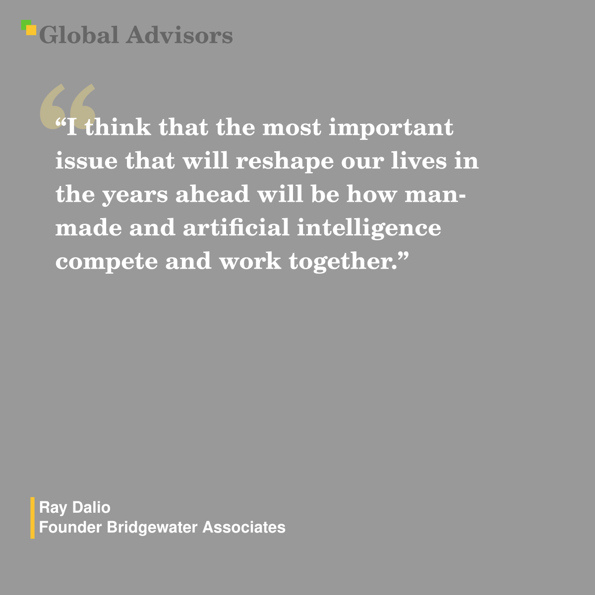 "I think that the most important issue that will reshape our lives in the years ahead will be how man-made and artificial intelligence compete and work together." - Quote: Ray Dalio - Founder Bridgewater Associates