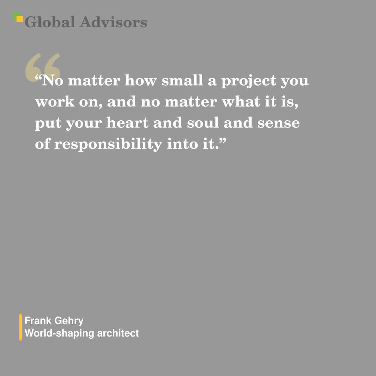"No matter how small a project you work on, and no matter what it is, put your heart and soul and sense of responsibility into it." - Quote: Frank Gehry - World-shaping architect