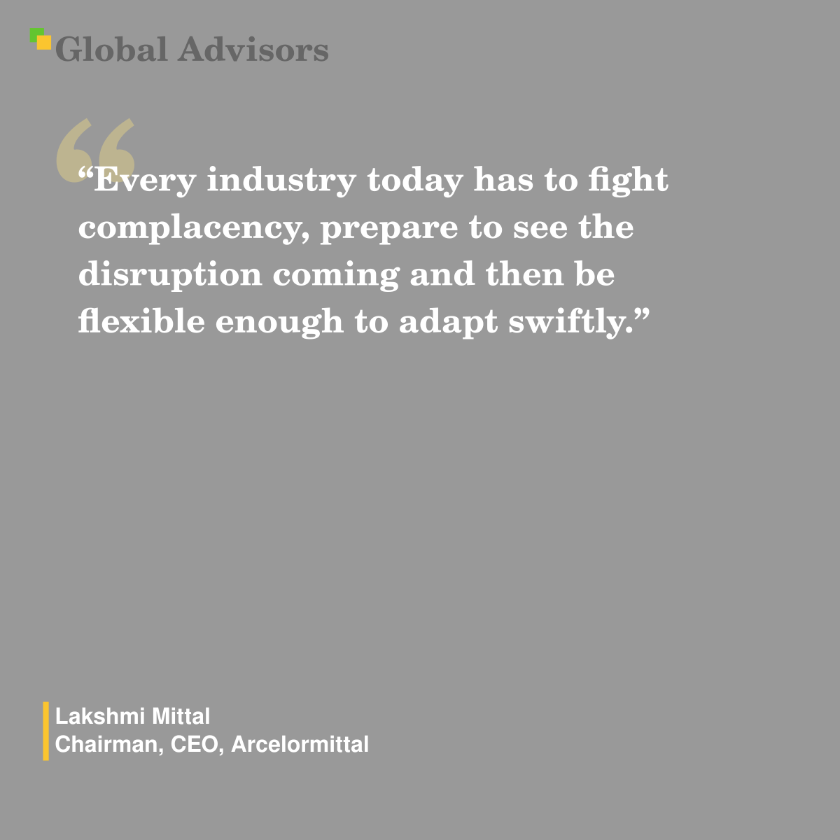 "Every industry today has to fight complacency, prepare to see the disruption coming and then be flexible enough to adapt swiftly." - Quote: Lakshmi Mittal - Chairman, CEO, Arcelormittal