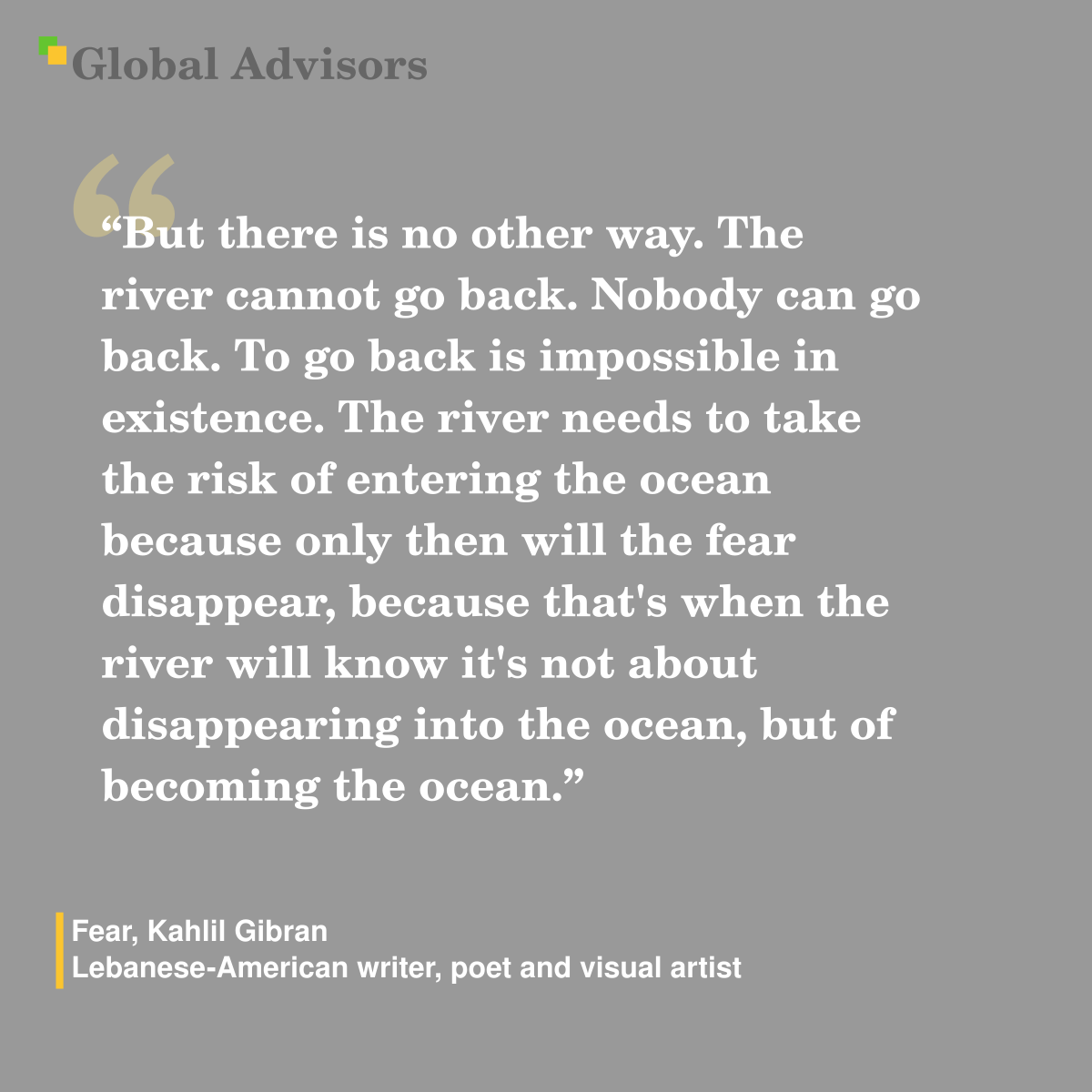 "But there is no other way. The river cannot go back. Nobody can go back. To go back is impossible in existence. The river needs to take the risk of entering the ocean because only then will the fear disappear, because that's when the river will know it's not about disappearing into the ocean, but of becoming the ocean." - Quote: Fear, Kahlil Gibran - Lebanese-American writer, poet and visual artist