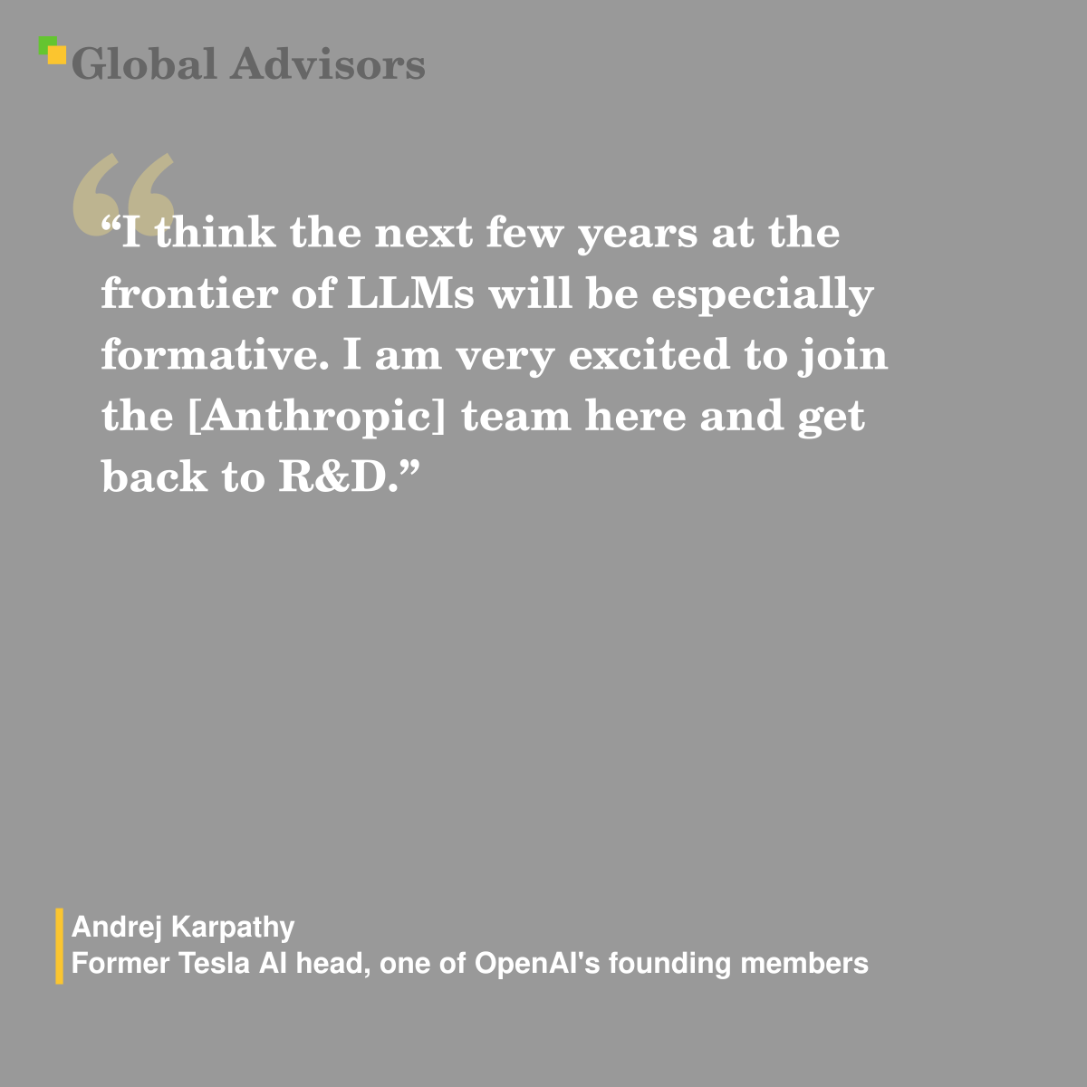 "I think the next few years at the frontier of LLMs will be especially formative. I am ?very excited to join the [Anthropic] team here and get back ?to R&D." - Quote: Andrej Karpathy - Former Tesla AI head, one of OpenAI's founding members