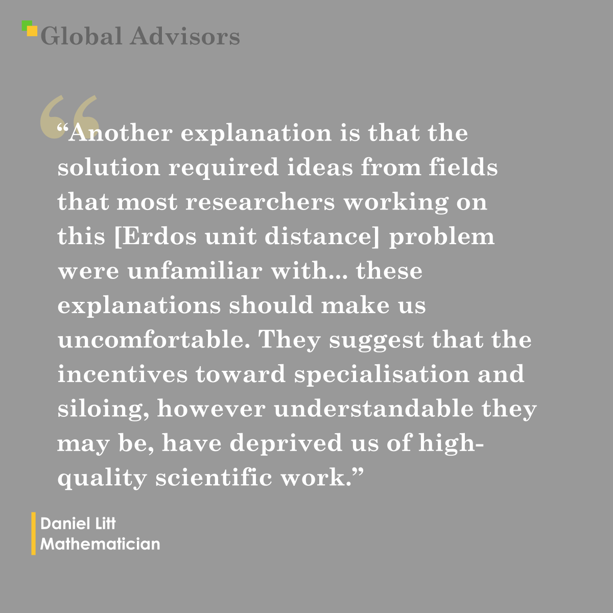 "Another explanation is that the solution required ideas from fields that most researchers working on this  [Erdos unit distance] problem were unfamiliar with... these explanations should make us uncomfortable. They suggest that the incentives toward specialization and siloing, however understandable they may be, have deprived us of high-quality scientific work." - Quote: Daniel Litt - Mathematician
