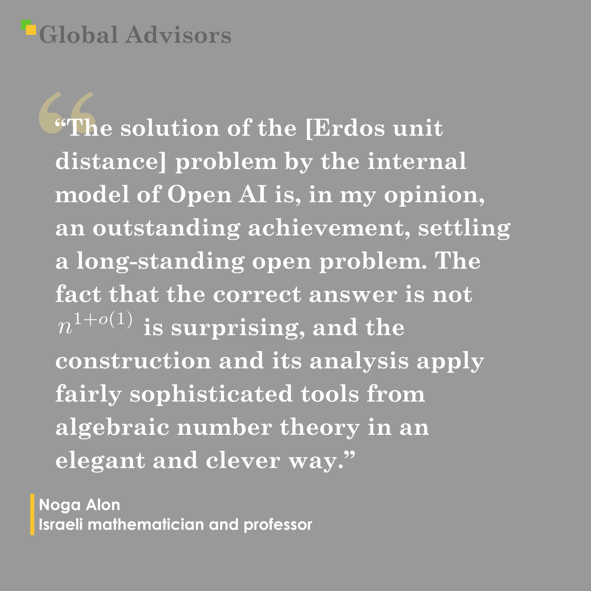 "The solution of the [Erdos unit distance] problem by the internal model of Open AI is, in my opinion, an outstanding achievement, settling a long-standing open problem. The fact that the correct answer is not $n^$ is surprising, and the construction and its analysis apply fairly sophisticated tools from algebraic number theory in an elegant and clever way.? - Quote: Noga Alon - Israeli mathematician and professor