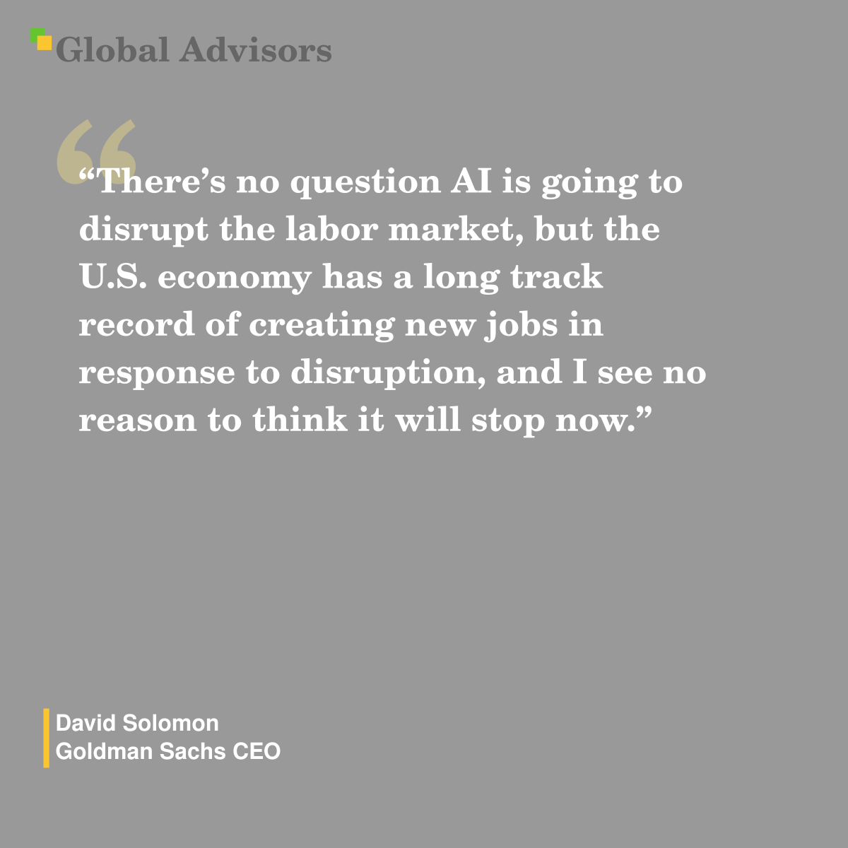 "There?s no question AI is going to disrupt the labor market, but the U.S. economy has a long track record of creating new jobs in response to disruption, and I see no reason to think it will stop now." - Quote: David Solomon - Goldman Sachs CEO
