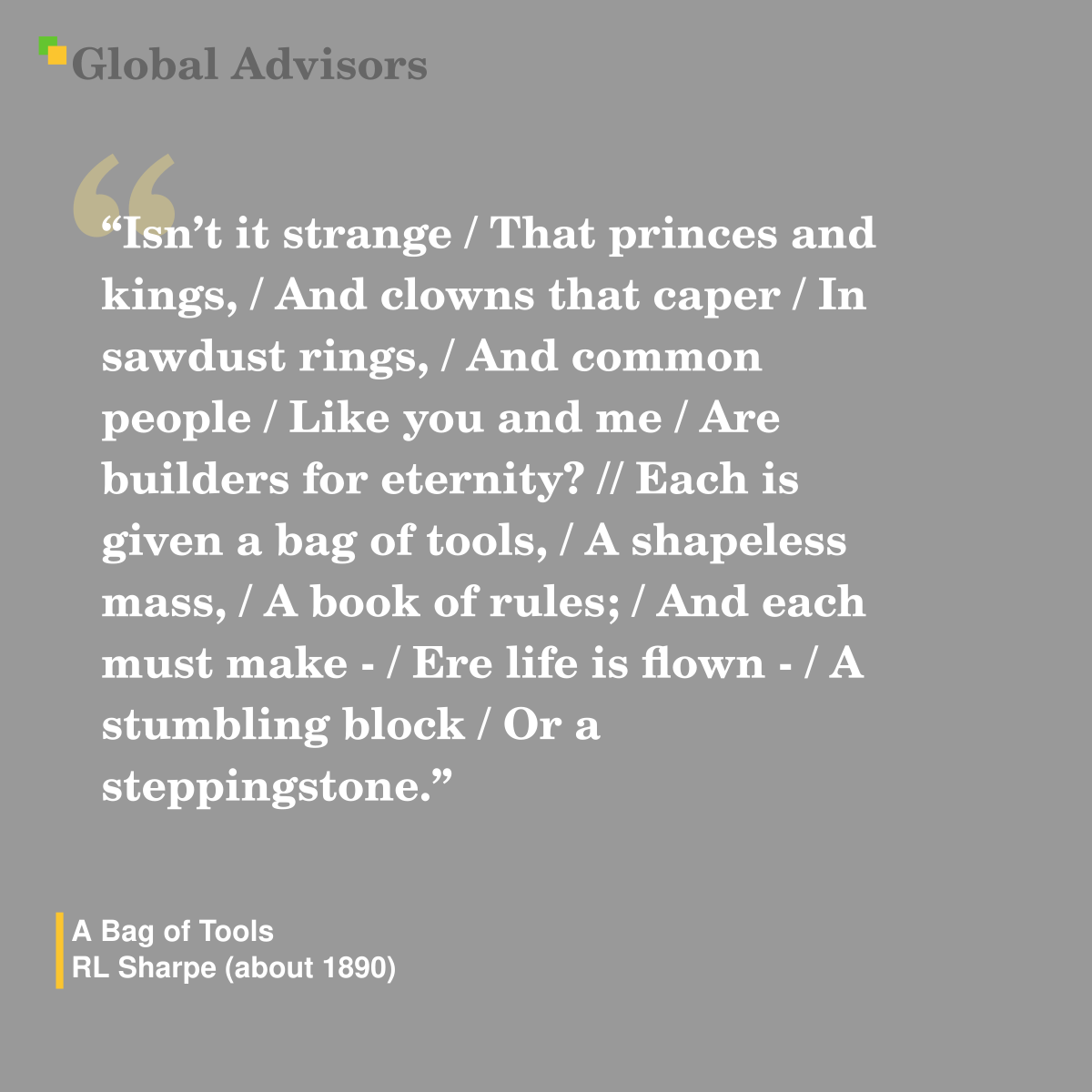 "Isn?t it strange / That princes and kings, / And clowns that caper / In sawdust rings, / And common people / Like you and me / Are builders for eternity? // Each is given a bag of tools, / A shapeless mass, / A book of rules; / And each must make - / Ere life is flown - / A stumbling block / Or a steppingstone." - Quote: A Bag of Tools - RL Sharpe (about 1890)