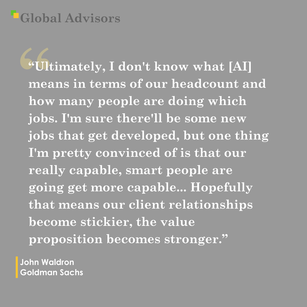 "Ultimately, I don't know what [AI] means in terms of our headcount and how many people are doing which jobs. I'm sure there'll be some new jobs that get developed, but one thing I'm pretty convinced of is that our really capable, smart people are going get more capable... Hopefully that means our client relationships become stickier, the value proposition becomes stronger." - Quote: John Waldron - Goldman Sachs