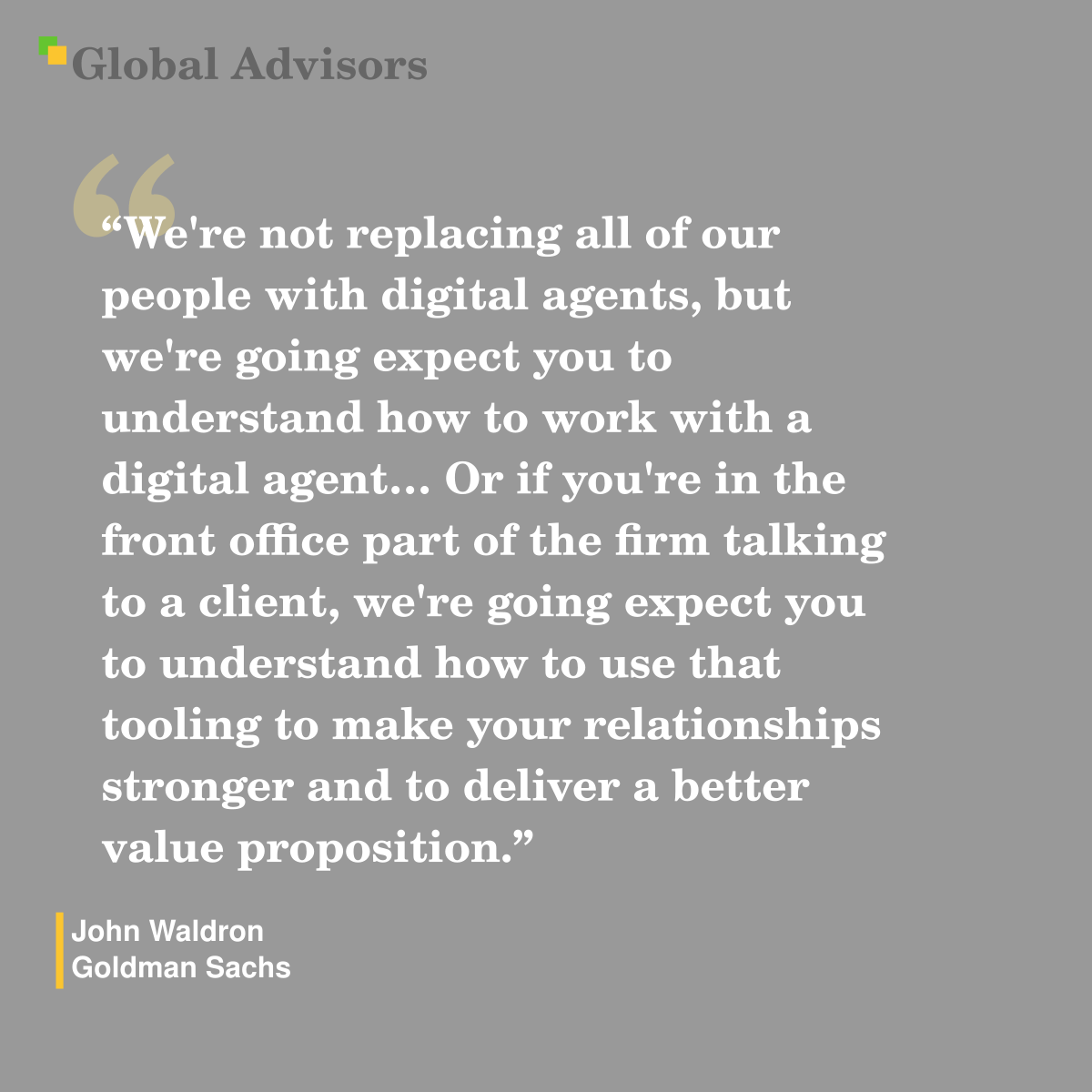 "We're not replacing all of our people with digital agents, but we're going expect you to understand how to work with a digital agent? Or if you're in the front office part of the firm talking to a client, we're going expect you to understand how to use that tooling to make your relationships stronger and to deliver a better value proposition." - Quote: John Waldron - Goldman Sachs