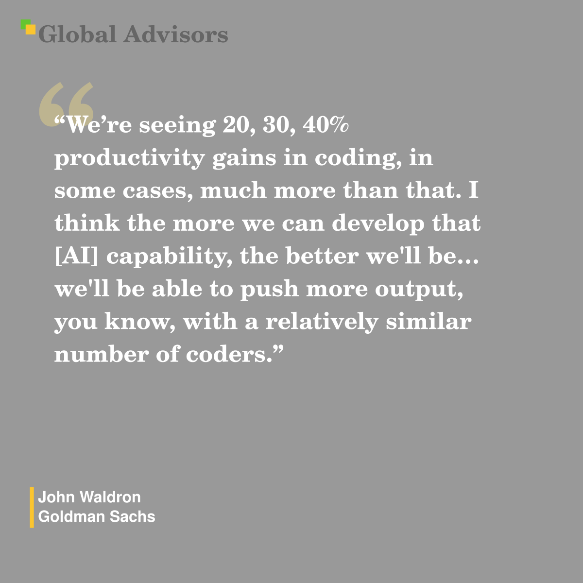 "We?re seeing 20, 30, 40% productivity gains in coding, in some cases, much more than that. I think the more we can develop that [AI]  capability, the better we'll be? we'll be able to push more output, you know, with a relatively similar number of coders." - Quote: John Waldron - Goldman Sachs