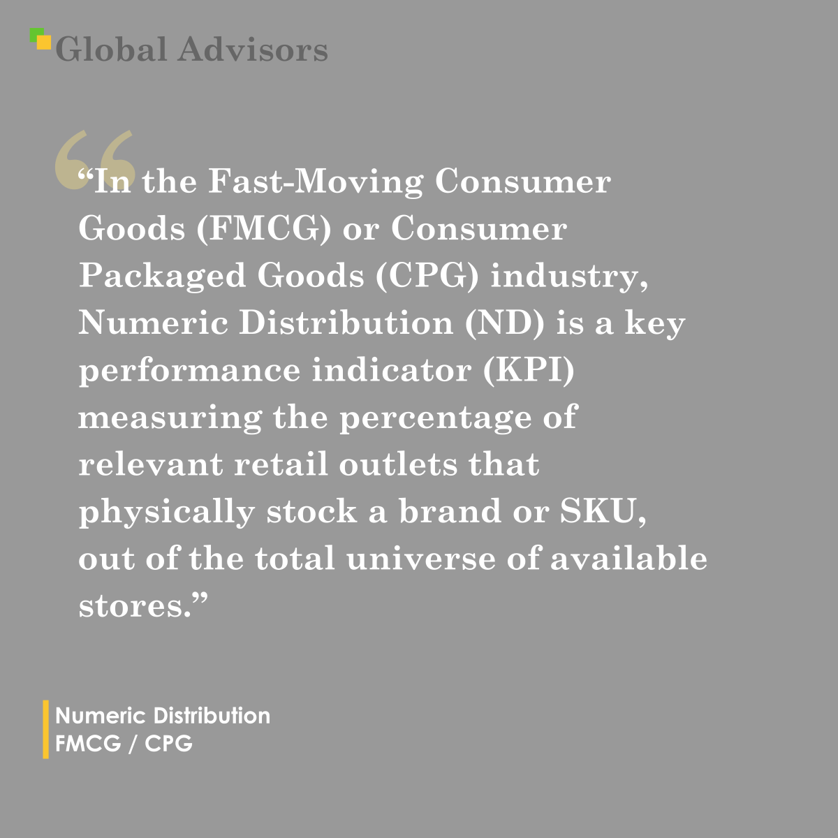 "In the Fast-Moving Consumer Goods (FMCG) or Consumer Packaged Goods (CPG) industry, Numeric Distribution (ND) is a key performance indicator (KPI) measuring the percentage of relevant retail outlets that physically stock a brand or SKU, out of the total universe of available stores." - Term: Numeric Distribution - FMCG / CPG