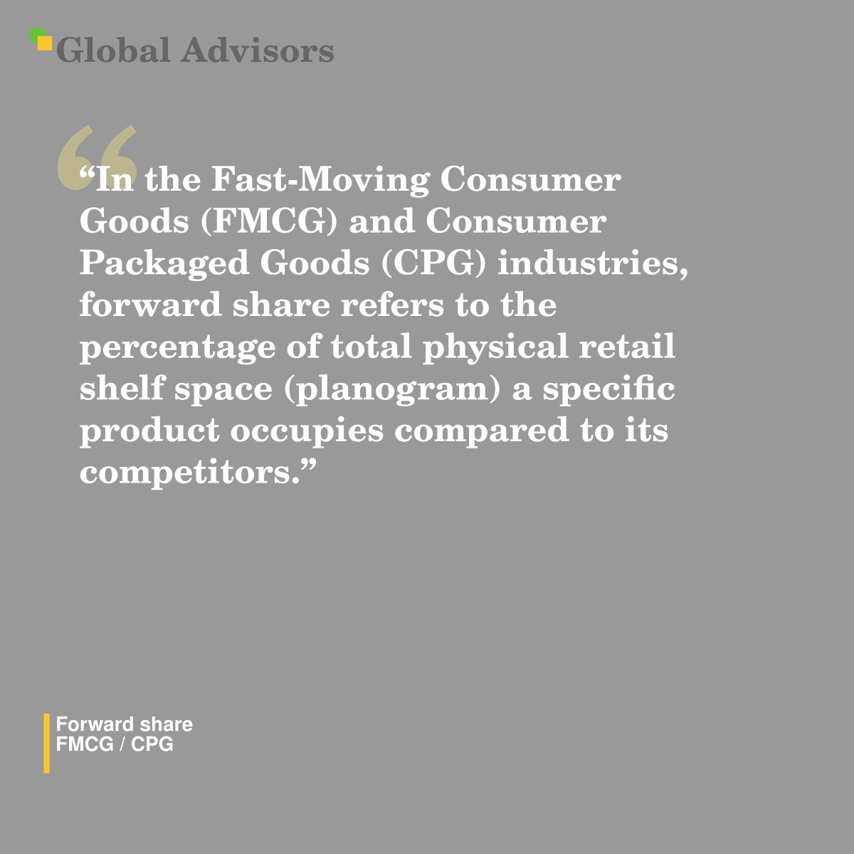 "In the Fast-Moving Consumer Goods (FMCG) and Consumer Packaged Goods (CPG) industries, forward share refers to the percentage of total physical retail shelf space (planogram) a specific product occupies compared to its competitors." - Term: Forward share - FMCG / CPG