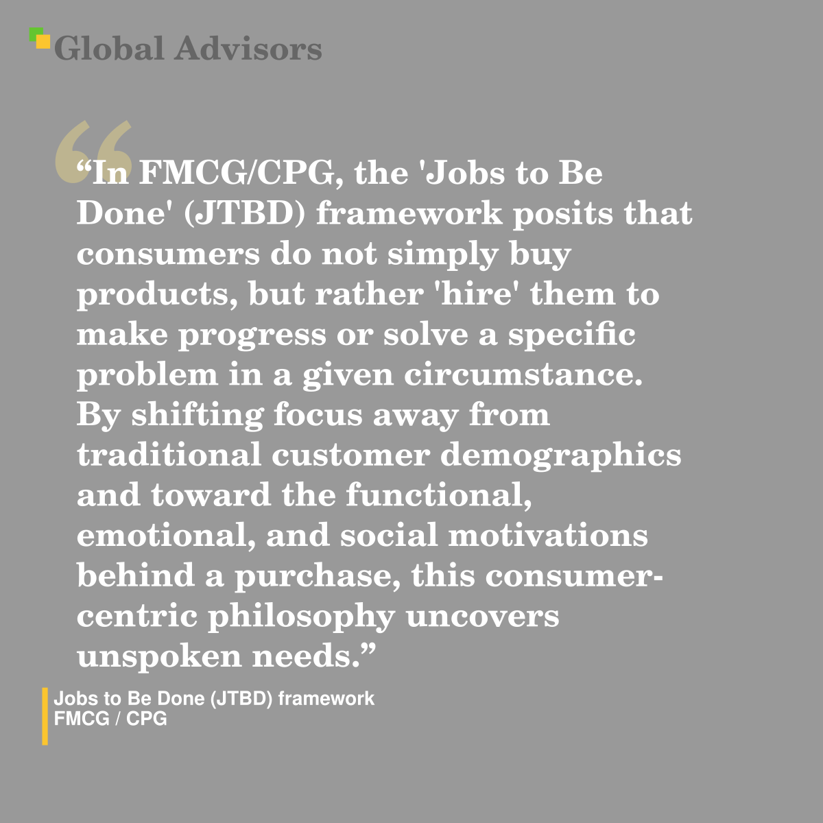 "In FMCG/CPG, the 'Jobs to Be Done' (JTBD) framework posits that consumers do not simply buy products, but rather 'hire' them to make progress or solve a specific problem in a given circumstance. By shifting focus away from traditional customer demographics and toward the functional, emotional, and social motivations behind a purchase, this consumer-centric philosophy uncovers unspoken needs." - Term: Jobs to Be Done (JTBD) framework - FMCG / CPG