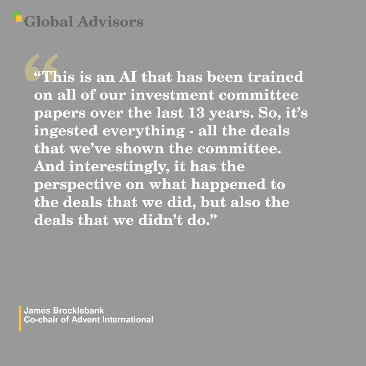 ?This is an AI that has been trained on all of our investment committee papers over the last 13 years. So, it?s ingested everything - all the deals that we?ve shown the committee. And interestingly, it has the perspective on what happened to the deals that we did, but also the deals that we didn?t do.? - Quote: James Brocklebank - Co-chair of Advent International