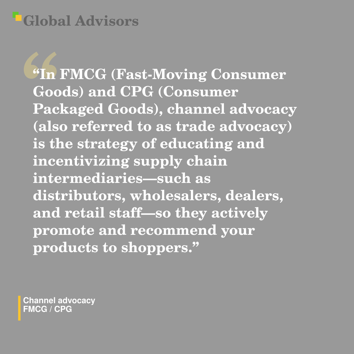 "In FMCG (Fast-Moving Consumer Goods) and CPG (Consumer Packaged Goods), channel advocacy (also referred to as trade advocacy) is the strategy of educating and incentivizing supply chain intermediaries?such as distributors, wholesalers, dealers, and retail staff?so they actively promote and recommend your products to shoppers." - Term: Channel advocacy - FMCG / CPG